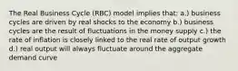 The Real Business Cycle (RBC) model implies that: a.) business cycles are driven by real shocks to the economy b.) business cycles are the result of fluctuations in the money supply c.) the rate of inflation is closely linked to the real rate of output growth d.) real output will always fluctuate around the aggregate demand curve