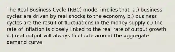 The Real Business Cycle (RBC) model implies that: a.) business cycles are driven by real shocks to the economy b.) business cycles are the result of fluctuations in the money supply c.) the rate of inflation is closely linked to the real rate of output growth d.) real output will always fluctuate around the aggregate demand curve