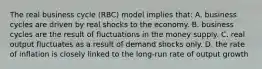 The real business cycle (RBC) model implies that: A. business cycles are driven by real shocks to the economy. B. business cycles are the result of fluctuations in the money supply. C. real output fluctuates as a result of demand shocks only. D. the rate of inflation is closely linked to the long-run rate of output growth