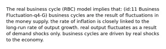 The real business cycle (RBC) model implies that: (id:11 Business Fluctuation-q4-G) business cycles are the result of fluctuations in the money supply. the rate of inflation is closely linked to the long-run rate of output growth. real output fluctuates as a result of demand shocks only. business cycles are driven by real shocks to the economy.