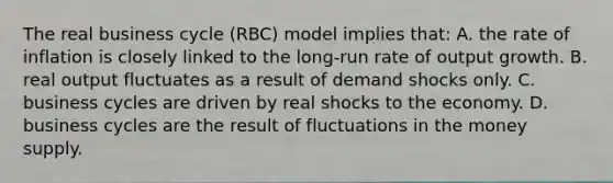 The real business cycle (RBC) model implies that: A. the rate of inflation is closely linked to the long-run rate of output growth. B. real output fluctuates as a result of demand shocks only. C. business cycles are driven by real shocks to the economy. D. business cycles are the result of fluctuations in the money supply.