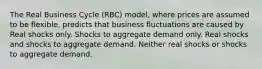 The Real Business Cycle (RBC) model, where prices are assumed to be flexible, predicts that business fluctuations are caused by Real shocks only. Shocks to aggregate demand only. Real shocks and shocks to aggregate demand. Neither real shocks or shocks to aggregate demand.