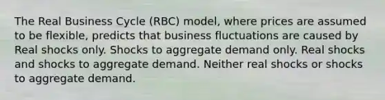 The Real Business Cycle (RBC) model, where prices are assumed to be flexible, predicts that business fluctuations are caused by Real shocks only. Shocks to aggregate demand only. Real shocks and shocks to aggregate demand. Neither real shocks or shocks to aggregate demand.