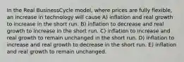 In the Real BusinessCycle model, where prices are fully flexible, an increase in technology will cause A) inflation and real growth to increase in the short run. B) inflation to decrease and real growth to increase in the short run. C) inflation to increase and real growth to remain unchanged in the short run. D) inflation to increase and real growth to decrease in the short run. E) inflation and real growth to remain unchanged.