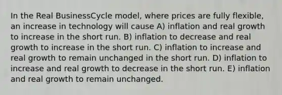 In the Real BusinessCycle model, where prices are fully flexible, an increase in technology will cause A) inflation and real growth to increase in the short run. B) inflation to decrease and real growth to increase in the short run. C) inflation to increase and real growth to remain unchanged in the short run. D) inflation to increase and real growth to decrease in the short run. E) inflation and real growth to remain unchanged.