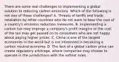 There are some real challenges to implementing a global solution to reducing carbon emissions. Which of the following is not one of those challenges? A. Threats of tariffs and trade retaliation by other countries who do not want to bear the cost of a country's emission reduction measures. B. Implementing a carbon tax may impinge a company's profit margins or the cost of the tax may get passed on to consumers who are not happy about paying higher prices. C. China is one of the largest economies in the world but is not interested in becoming a carbon neutral economy. D. The lack of a global carbon price can create regulatory arbitrage, where companies may choose to operate in the jurisdictions with the softest rules.