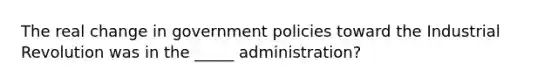 The real change in government policies toward the Industrial Revolution was in the _____ administration?