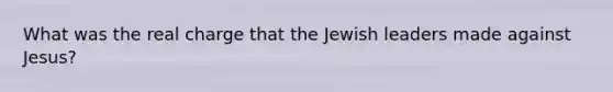 What was the real charge that the Jewish leaders made against Jesus?