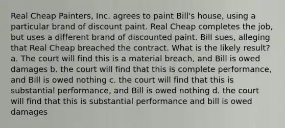 Real Cheap Painters, Inc. agrees to paint Bill's house, using a particular brand of discount paint. Real Cheap completes the job, but uses a different brand of discounted paint. Bill sues, alleging that Real Cheap breached the contract. What is the likely result? a. The court will find this is a material breach, and Bill is owed damages b. the court will find that this is complete performance, and Bill is owed nothing c. the court will find that this is substantial performance, and Bill is owed nothing d. the court will find that this is substantial performance and bill is owed damages