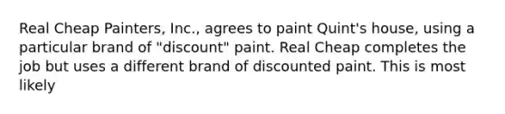 Real Cheap Painters, Inc., agrees to paint Quint's house, using a particular brand of "discount" paint. Real Cheap completes the job but uses a different brand of discounted paint. This is most likely