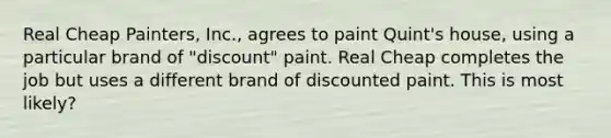 Real Cheap Painters, Inc., agrees to paint Quint's house, using a particular brand of "discount" paint. Real Cheap completes the job but uses a different brand of discounted paint. This is most likely?