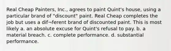 Real Cheap Painters, Inc., agrees to paint Quint's house, using a particular brand of "discount" paint. Real Cheap completes the job but uses a dif¬ferent brand of discounted paint. This is most likely a. an absolute excuse for Quint's refusal to pay. b. a material breach. c. complete performance. d. substantial performance.