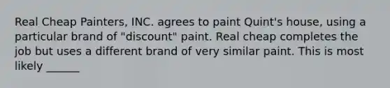 Real Cheap Painters, INC. agrees to paint Quint's house, using a particular brand of "discount" paint. Real cheap completes the job but uses a different brand of very similar paint. This is most likely ______