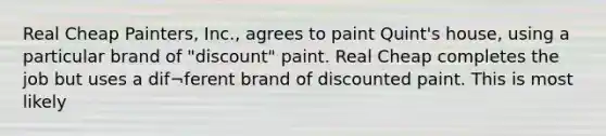 Real Cheap Painters, Inc., agrees to paint Quint's house, using a particular brand of "discount" paint. Real Cheap completes the job but uses a dif¬ferent brand of discounted paint. This is most likely