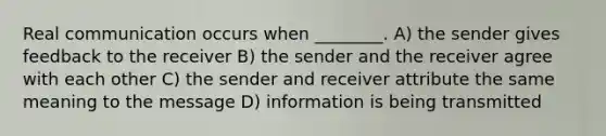 Real communication occurs when ________. A) the sender gives feedback to the receiver B) the sender and the receiver agree with each other C) the sender and receiver attribute the same meaning to the message D) information is being transmitted