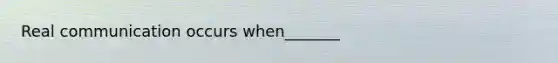 Real communication occurs when_______