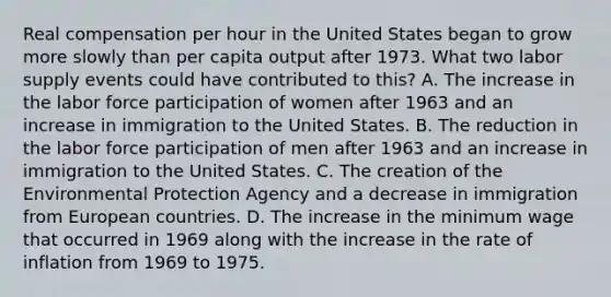 Real compensation per hour in the United States began to grow more slowly than per capita output after 1973. What two labor supply events could have contributed to this? A. The increase in the labor force participation of women after 1963 and an increase in immigration to the United States. B. The reduction in the labor force participation of men after 1963 and an increase in immigration to the United States. C. The creation of the Environmental Protection Agency and a decrease in immigration from European countries. D. The increase in the minimum wage that occurred in 1969 along with the increase in the rate of inflation from 1969 to 1975.