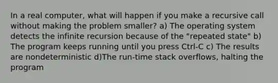 In a real computer, what will happen if you make a recursive call without making the problem smaller? a) The operating system detects the infinite recursion because of the "repeated state" b) The program keeps running until you press Ctrl-C c) The results are nondeterministic d)The run-time stack overflows, halting the program