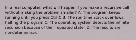 In a real computer, what will happen if you make a recursive call without making the problem smaller? A. The program keeps running until you press Ctrl-C B. The run-time stack overflows, halting the program C. The operating system detects the infinite recursion because of the "repeated state" D. The results are nondeterministic