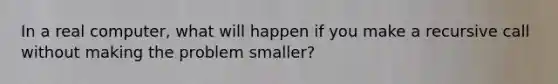 In a real computer, what will happen if you make a recursive call without making the problem smaller?