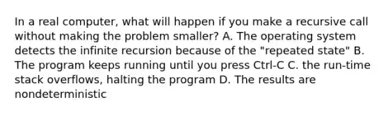 In a real computer, what will happen if you make a recursive call without making the problem smaller? A. The operating system detects the infinite recursion because of the "repeated state" B. The program keeps running until you press Ctrl-C C. the run-time stack overflows, halting the program D. The results are nondeterministic