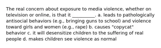 The real concern about exposure to media violence, whether on television or online, is that it __________. a. leads to pathologically antisocial behaviors (e.g., bringing guns to school) and violence toward girls and women (e.g., rape) b. causes "copycat" behavior c. it will desensitize children to the suffering of real people d. makes children see violence as normal