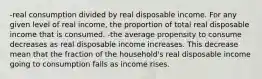 -real consumption divided by real disposable income. For any given level of real income, the proportion of total real disposable income that is consumed. -the average propensity to consume decreases as real disposable income increases. This decrease mean that the fraction of the household's real disposable income going to consumption falls as income rises.