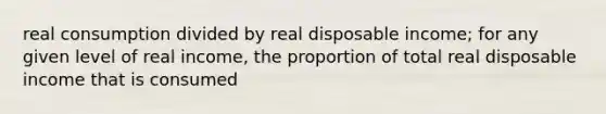 real consumption divided by real disposable income; for any given level of real income, the proportion of total real disposable income that is consumed