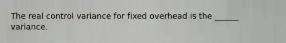 The real control variance for fixed overhead is the ______ variance.