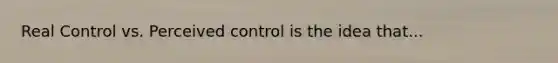 Real Control vs. Perceived control is the idea that...