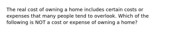 The real cost of owning a home includes certain costs or expenses that many people tend to overlook. Which of the following is NOT a cost or expense of owning a home?