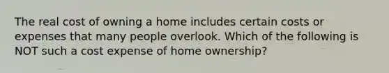 The real cost of owning a home includes certain costs or expenses that many people overlook. Which of the following is NOT such a cost expense of home ownership?