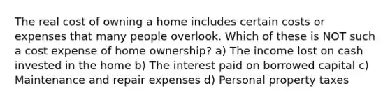 The real cost of owning a home includes certain costs or expenses that many people overlook. Which of these is NOT such a cost expense of home ownership? a) The income lost on cash invested in the home b) The interest paid on borrowed capital c) Maintenance and repair expenses d) Personal property taxes