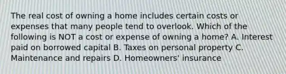 The real cost of owning a home includes certain costs or expenses that many people tend to overlook. Which of the following is NOT a cost or expense of owning a home? A. Interest paid on borrowed capital B. Taxes on personal property C. Maintenance and repairs D. Homeowners' insurance