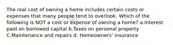 The real cost of owning a home includes certain costs or expenses that many people tend to overlook. Which of the following is NOT a cost or expense of owning a home? a.Interest paid on borrowed capital b.Taxes on personal property C.Maintenance and repairs d. Homeowners' insurance