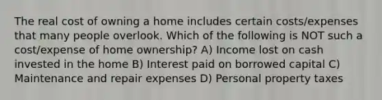 The real cost of owning a home includes certain costs/expenses that many people overlook. Which of the following is NOT such a cost/expense of home ownership? A) Income lost on cash invested in the home B) Interest paid on borrowed capital C) Maintenance and repair expenses D) Personal property taxes