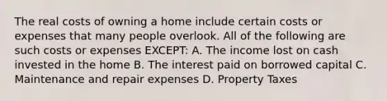 The real costs of owning a home include certain costs or expenses that many people overlook. All of the following are such costs or expenses EXCEPT: A. The income lost on cash invested in the home B. The interest paid on borrowed capital C. Maintenance and repair expenses D. Property Taxes