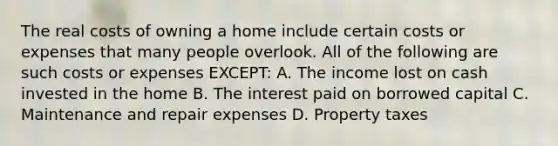 The real costs of owning a home include certain costs or expenses that many people overlook. All of the following are such costs or expenses EXCEPT: A. The income lost on cash invested in the home B. The interest paid on borrowed capital C. Maintenance and repair expenses D. Property taxes