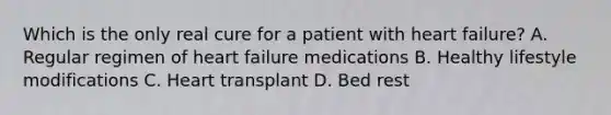 Which is the only real cure for a patient with heart failure? A. Regular regimen of heart failure medications B. Healthy lifestyle modifications C. Heart transplant D. Bed rest