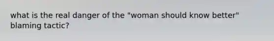 what is the real danger of the "woman should know better" blaming tactic?