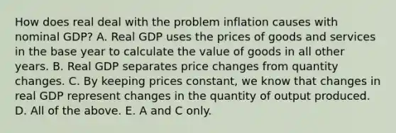 How does real deal with the problem inflation causes with nominal​ GDP? A. Real GDP uses the prices of goods and services in the base year to calculate the value of goods in all other years. B. Real GDP separates price changes from quantity changes. C. By keeping prices​ constant, we know that changes in real GDP represent changes in the quantity of output produced. D. All of the above. E. A and C only.