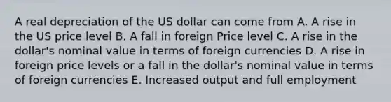 A real depreciation of the US dollar can come from A. A rise in the US price level B. A fall in foreign Price level C. A rise in the dollar's nominal value in terms of foreign currencies D. A rise in foreign price levels or a fall in the dollar's nominal value in terms of foreign currencies E. Increased output and full employment