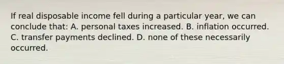 If real disposable income fell during a particular year, we can conclude that: A. personal taxes increased. B. inflation occurred. C. transfer payments declined. D. none of these necessarily occurred.