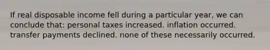 If real disposable income fell during a particular year, we can conclude that: personal taxes increased. inflation occurred. transfer payments declined. none of these necessarily occurred.