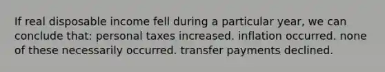 If real disposable income fell during a particular year, we can conclude that: personal taxes increased. inflation occurred. none of these necessarily occurred. transfer payments declined.