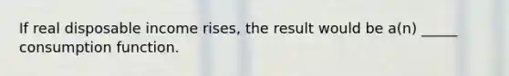 If real disposable income rises, the result would be a(n) _____ consumption function.