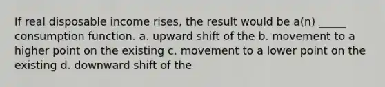 If real disposable income rises, the result would be a(n) _____ consumption function. a. upward shift of the b. movement to a higher point on the existing c. movement to a lower point on the existing d. downward shift of the