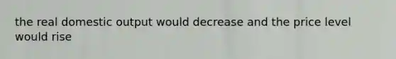 the real domestic output would decrease and the price level would rise