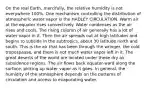 On the real Earth, mercifully, the relative humidity is not everywhere 100%. One mechanism controlling the distribution of atmospheric water vapor is the HADLEY CIRCULATION. Warm air at the equator rises convectively. Water condenses as the air rises and cools. The rising column of air generally has a lot of water vapor in it. Then the air spreads out at high latitudes and begins to subside in the subtropics, about 30 latitude north and south. This is the air that has been through the wringer, the cold tropospause, and there is not much water vapor left in it. The great deserts of the world are located under these dry air subsidence regions. The air flows back equator-ward along the surface, picking up water vapor as it goes. In general, the humidity of the atmosphere depends on the patterns of circulation and access to evaporating water.