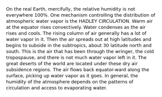 On the real Earth, mercifully, the relative humidity is not everywhere 100%. One mechanism controlling the distribution of atmospheric water vapor is the HADLEY CIRCULATION. Warm air at the equator rises convectively. Water condenses as the air rises and cools. The rising column of air generally has a lot of water vapor in it. Then the air spreads out at high latitudes and begins to subside in the subtropics, about 30 latitude north and south. This is the air that has been through the wringer, the cold tropospause, and there is not much water vapor left in it. The great deserts of the world are located under these dry air subsidence regions. The air flows back equator-ward along the surface, picking up water vapor as it goes. In general, the humidity of the atmosphere depends on the patterns of circulation and access to evaporating water.